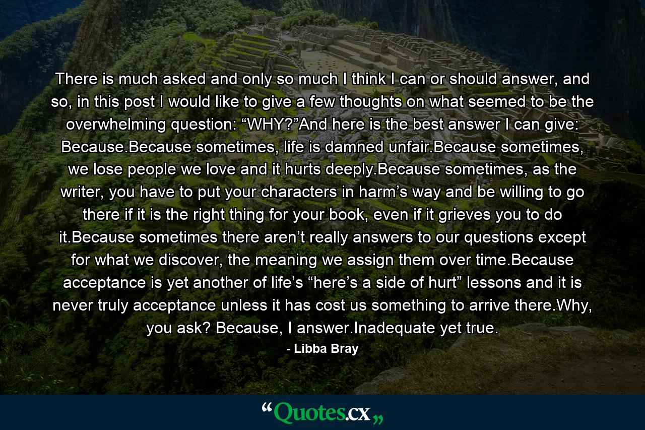 There is much asked and only so much I think I can or should answer, and so, in this post I would like to give a few thoughts on what seemed to be the overwhelming question: “WHY?”And here is the best answer I can give: Because.Because sometimes, life is damned unfair.Because sometimes, we lose people we love and it hurts deeply.Because sometimes, as the writer, you have to put your characters in harm’s way and be willing to go there if it is the right thing for your book, even if it grieves you to do it.Because sometimes there aren’t really answers to our questions except for what we discover, the meaning we assign them over time.Because acceptance is yet another of life’s “here’s a side of hurt” lessons and it is never truly acceptance unless it has cost us something to arrive there.Why, you ask? Because, I answer.Inadequate yet true. - Quote by Libba Bray