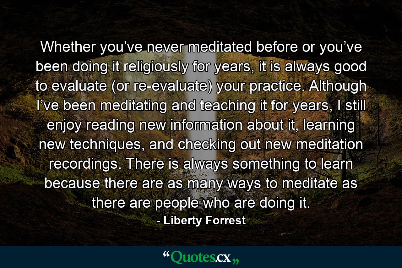 Whether you’ve never meditated before or you’ve been doing it religiously for years, it is always good to evaluate (or re-evaluate) your practice. Although I’ve been meditating and teaching it for years, I still enjoy reading new information about it, learning new techniques, and checking out new meditation recordings. There is always something to learn because there are as many ways to meditate as there are people who are doing it. - Quote by Liberty Forrest