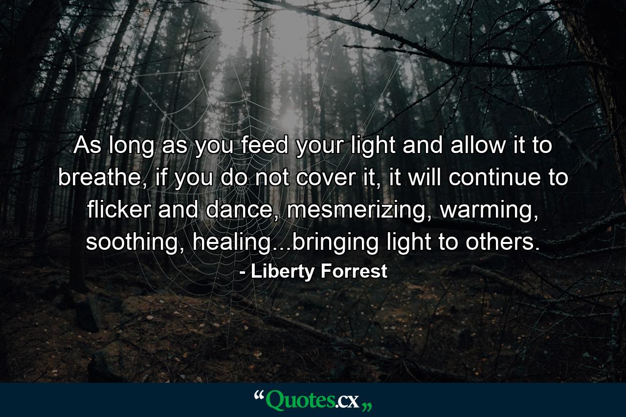 As long as you feed your light and allow it to breathe, if you do not cover it, it will continue to flicker and dance, mesmerizing, warming, soothing, healing...bringing light to others. - Quote by Liberty Forrest