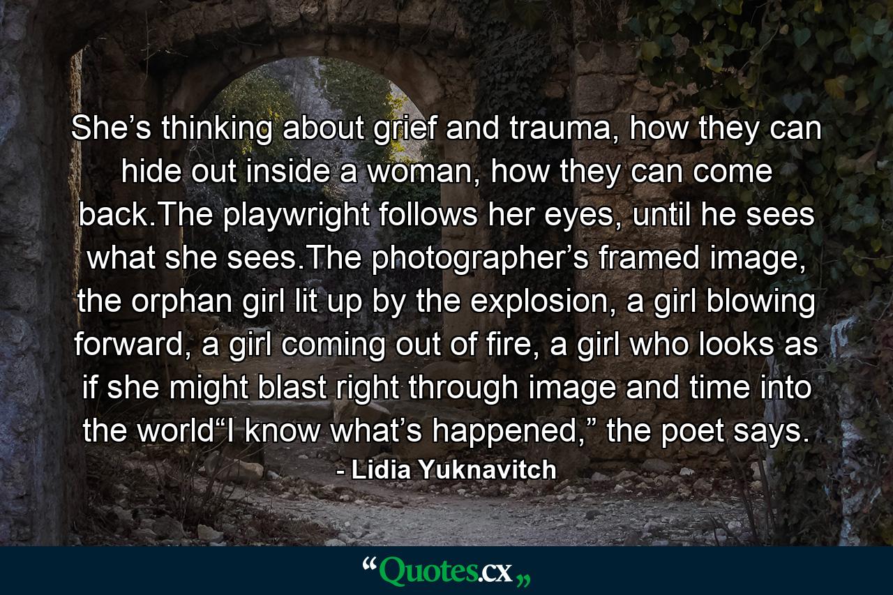 She’s thinking about grief and trauma, how they can hide out inside a woman, how they can come back.The playwright follows her eyes, until he sees what she sees.The photographer’s framed image, the orphan girl lit up by the explosion, a girl blowing forward, a girl coming out of fire, a girl who looks as if she might blast right through image and time into the world“I know what’s happened,” the poet says. - Quote by Lidia Yuknavitch