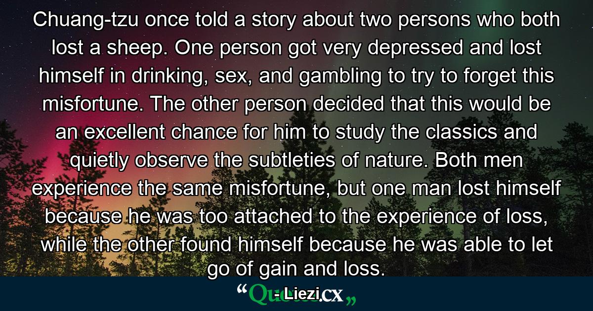 Chuang-tzu once told a story about two persons who both lost a sheep. One person got very depressed and lost himself in drinking, sex, and gambling to try to forget this misfortune. The other person decided that this would be an excellent chance for him to study the classics and quietly observe the subtleties of nature. Both men experience the same misfortune, but one man lost himself because he was too attached to the experience of loss, while the other found himself because he was able to let go of gain and loss. - Quote by Liezi