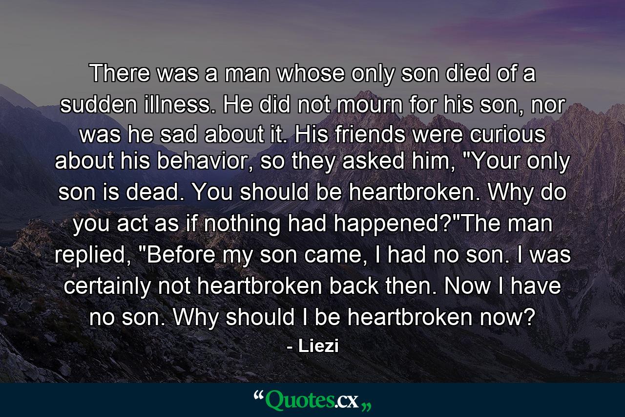 There was a man whose only son died of a sudden illness. He did not mourn for his son, nor was he sad about it. His friends were curious about his behavior, so they asked him, 