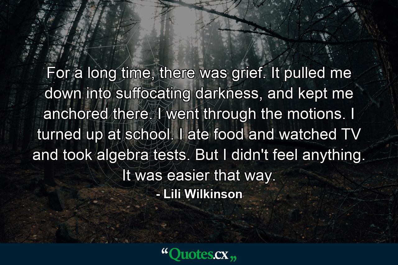 For a long time, there was grief. It pulled me down into suffocating darkness, and kept me anchored there. I went through the motions. I turned up at school. I ate food and watched TV and took algebra tests. But I didn't feel anything. It was easier that way. - Quote by Lili Wilkinson