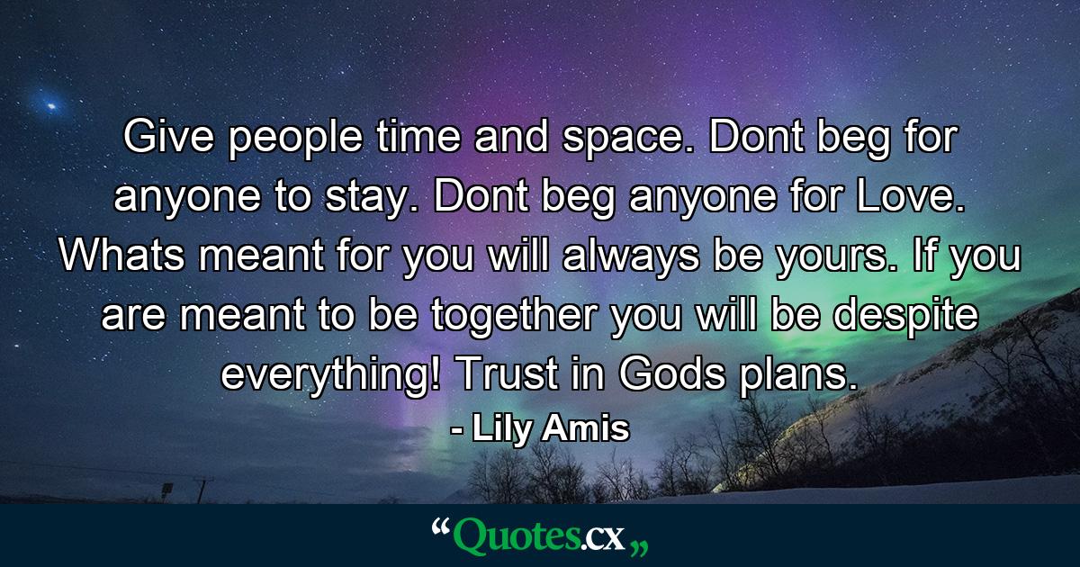 Give people time and space. Dont beg for anyone to stay. Dont beg anyone for Love. Whats meant for you will always be yours. If you are meant to be together you will be despite everything! Trust in Gods plans. - Quote by Lily Amis