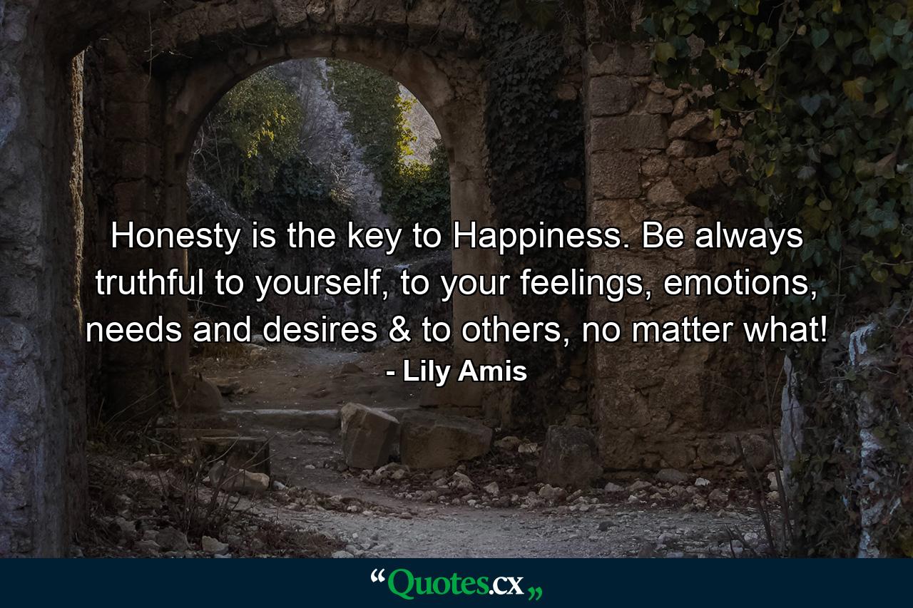 Honesty is the key to Happiness. Be always truthful to yourself, to your feelings, emotions, needs and desires & to others, no matter what! - Quote by Lily Amis