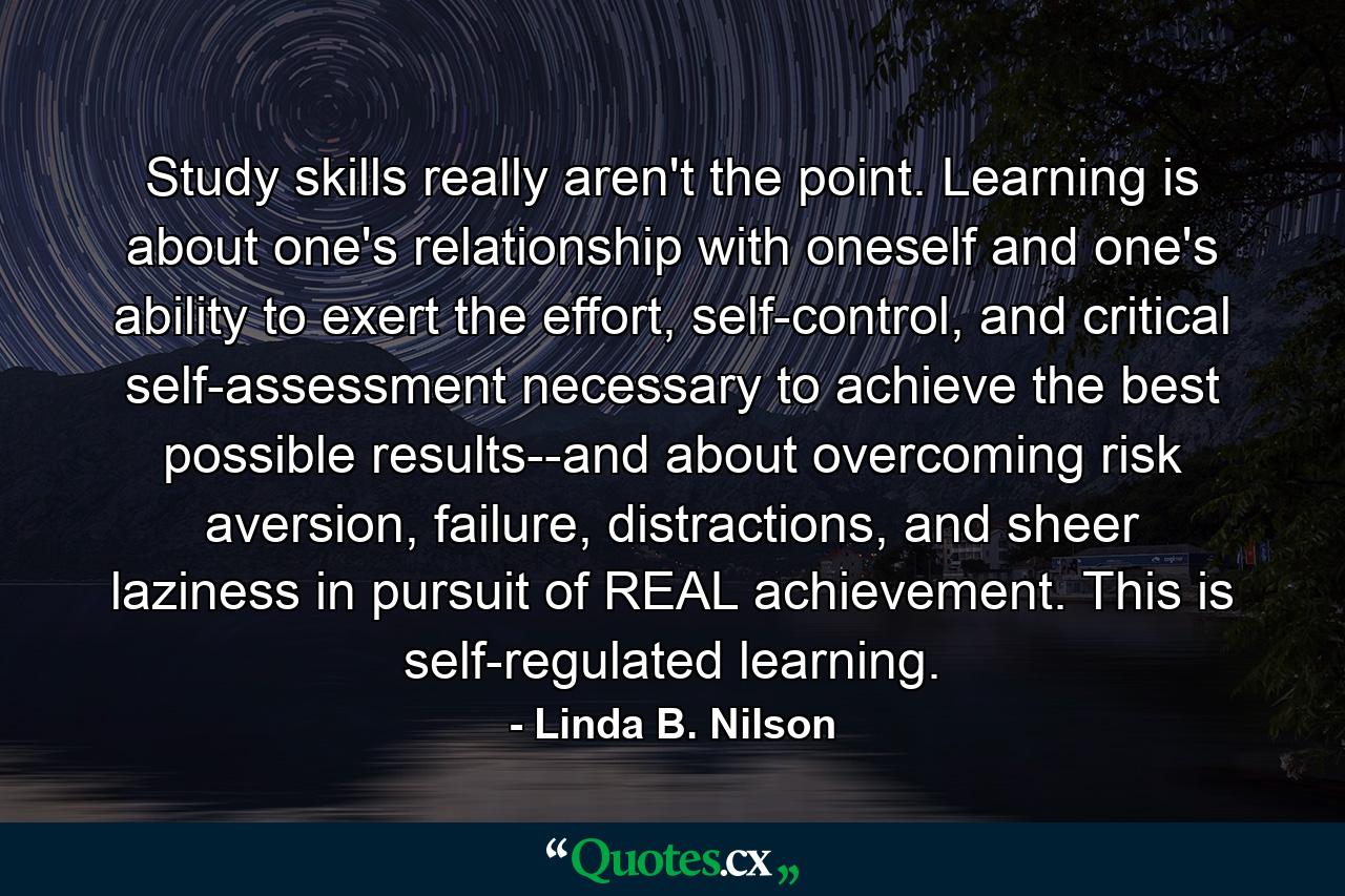 Study skills really aren't the point. Learning is about one's relationship with oneself and one's ability to exert the effort, self-control, and critical self-assessment necessary to achieve the best possible results--and about overcoming risk aversion, failure, distractions, and sheer laziness in pursuit of REAL achievement. This is self-regulated learning. - Quote by Linda B. Nilson