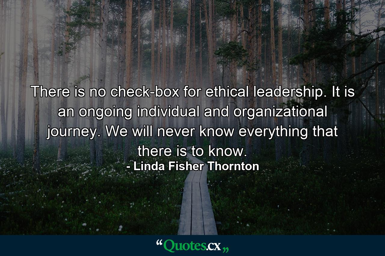 There is no check-box for ethical leadership. It is an ongoing individual and organizational journey. We will never know everything that there is to know. - Quote by Linda Fisher Thornton