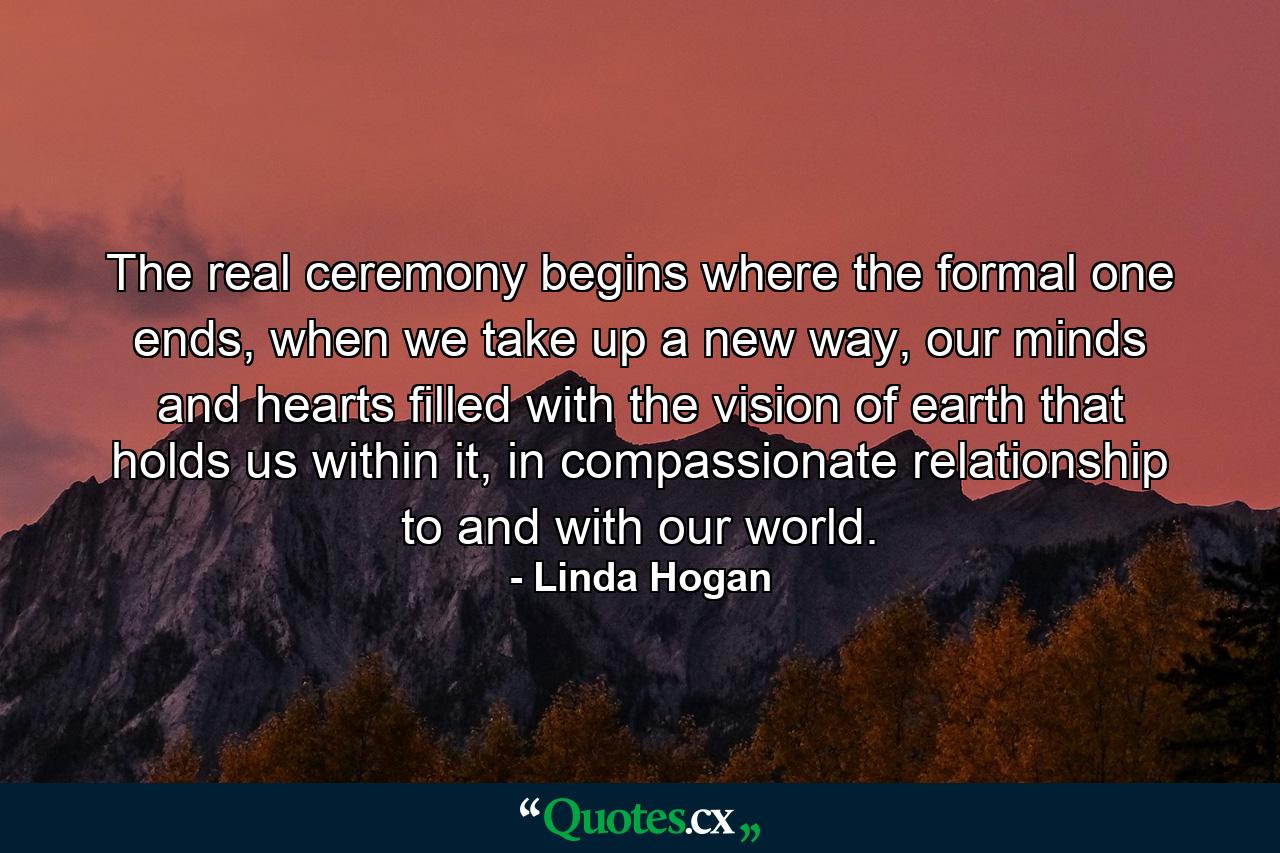 The real ceremony begins where the formal one ends, when we take up a new way, our minds and hearts filled with the vision of earth that holds us within it, in compassionate relationship to and with our world. - Quote by Linda Hogan