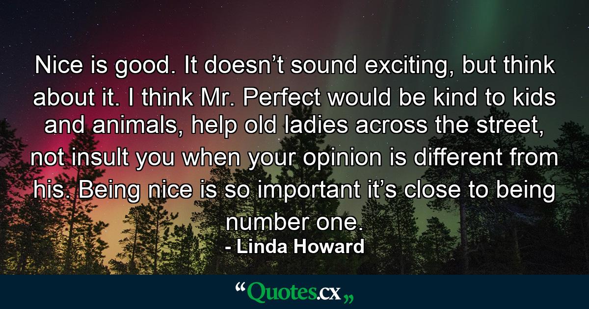 Nice is good. It doesn’t sound exciting, but think about it. I think Mr. Perfect would be kind to kids and animals, help old ladies across the street, not insult you when your opinion is different from his. Being nice is so important it’s close to being number one. - Quote by Linda Howard