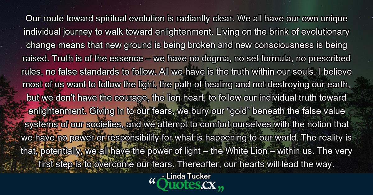 Our route toward spiritual evolution is radiantly clear. We all have our own unique individual journey to walk toward enlightenment. Living on the brink of evolutionary change means that new ground is being broken and new consciousness is being raised. Truth is of the essence – we have no dogma, no set formula, no prescribed rules, no false standards to follow. All we have is the truth within our souls. I believe most of us want to follow the light, the path of healing and not destroying our earth, but we don't have the courage, the lion heart, to follow our individual truth toward enlightenment. Giving in to our fears, we bury our “gold” beneath the false value systems of our societies, and we attempt to comfort ourselves with the notion that we have no power or responsibility for what is happening to our world. The reality is that, potentially, we all have the power of light – the White Lion – within us. The very first step is to overcome our fears. Thereafter, our hearts will lead the way. - Quote by Linda Tucker