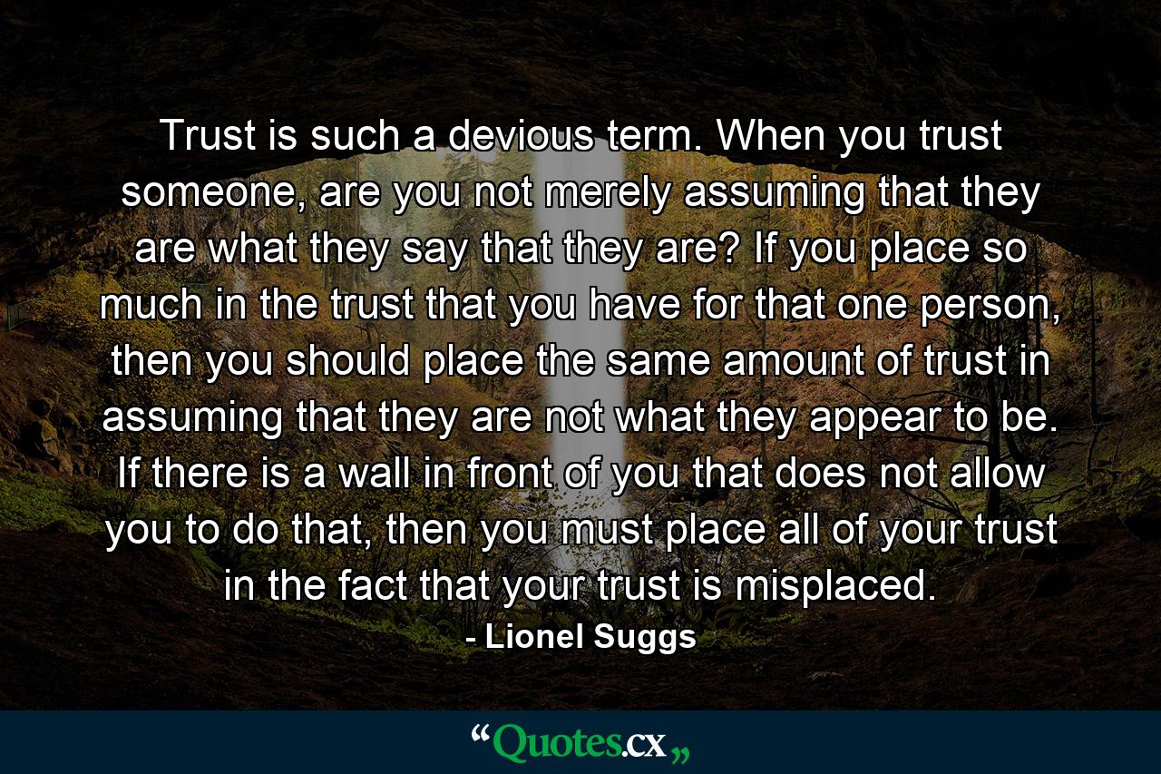 Trust is such a devious term. When you trust someone, are you not merely assuming that they are what they say that they are? If you place so much in the trust that you have for that one person, then you should place the same amount of trust in assuming that they are not what they appear to be. If there is a wall in front of you that does not allow you to do that, then you must place all of your trust in the fact that your trust is misplaced. - Quote by Lionel Suggs