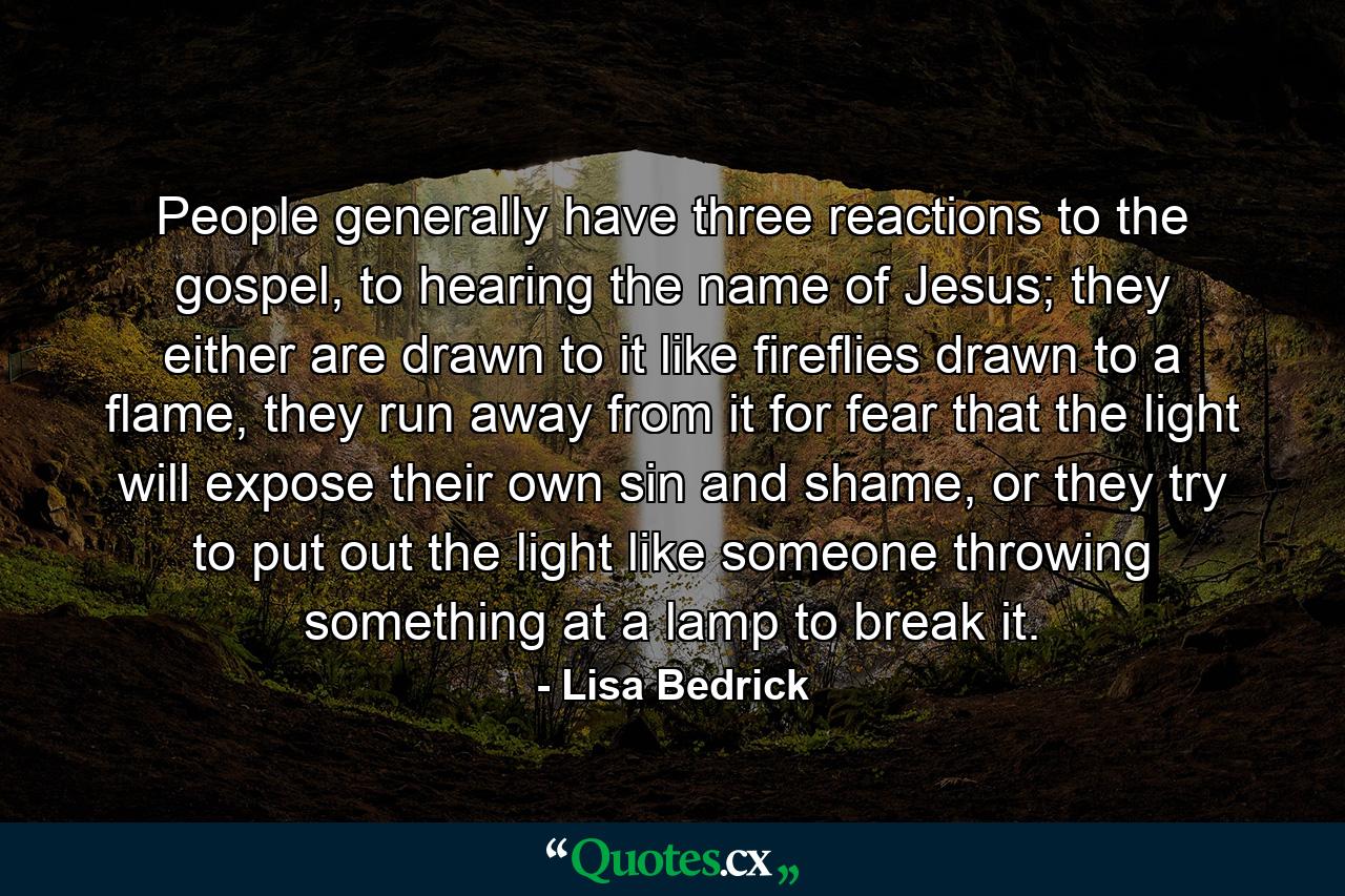 People generally have three reactions to the gospel, to hearing the name of Jesus; they either are drawn to it like fireflies drawn to a flame, they run away from it for fear that the light will expose their own sin and shame, or they try to put out the light like someone throwing something at a lamp to break it.  - Quote by Lisa Bedrick