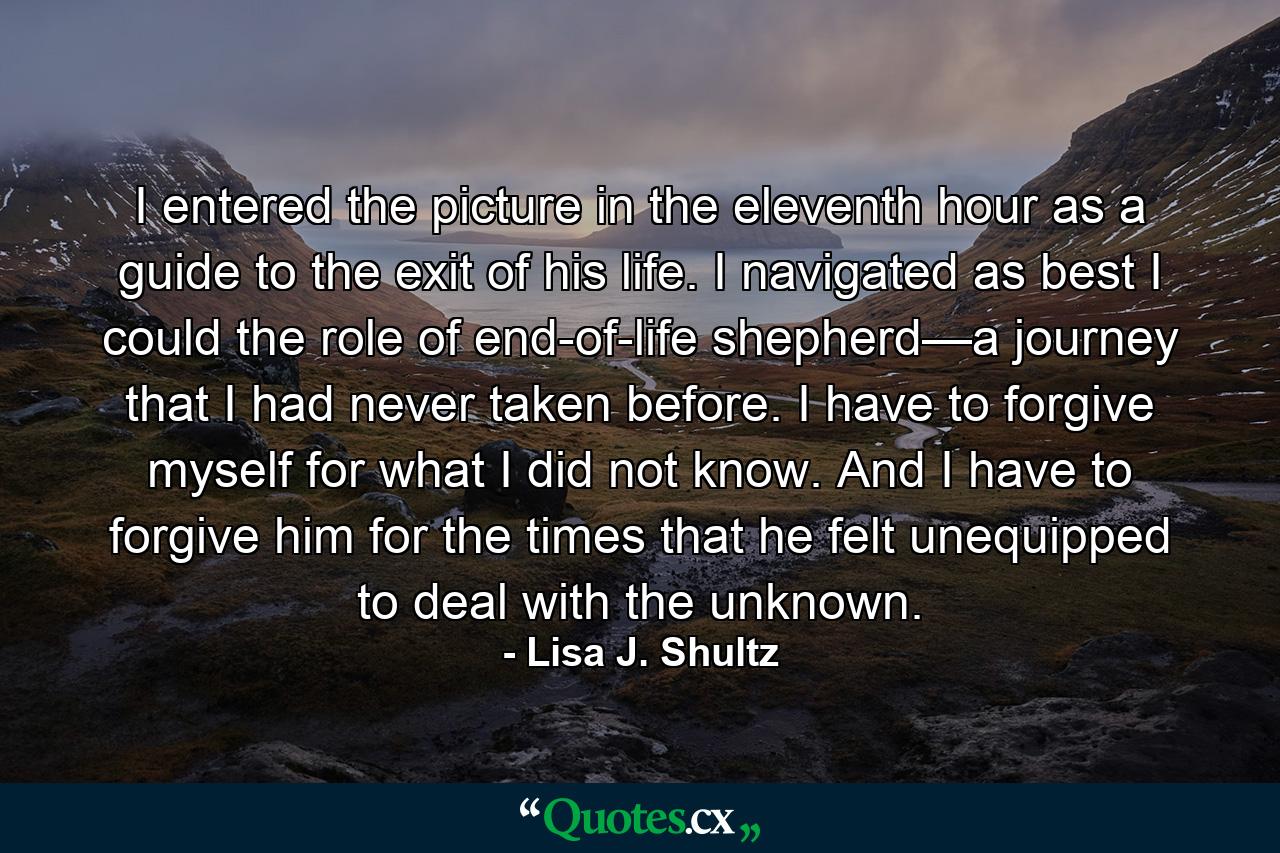 I entered the picture in the eleventh hour as a guide to the exit of his life. I navigated as best I could the role of end-of-life shepherd—a journey that I had never taken before. I have to forgive myself for what I did not know. And I have to forgive him for the times that he felt unequipped to deal with the unknown. - Quote by Lisa J. Shultz