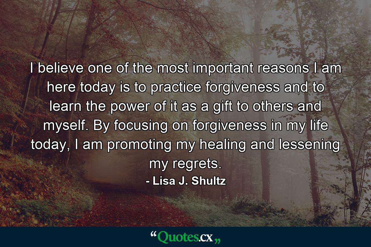 I believe one of the most important reasons I am here today is to practice forgiveness and to learn the power of it as a gift to others and myself. By focusing on forgiveness in my life today, I am promoting my healing and lessening my regrets. - Quote by Lisa J. Shultz