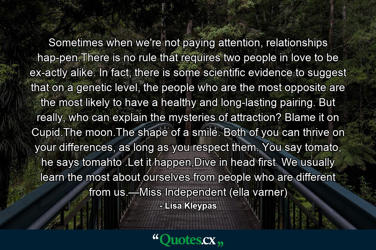 Sometimes when we're not paying attention, relationships hap­pen.There is no rule that requires two people in love to be ex­actly alike. In fact, there is some scientific evidence to suggest that on a genetic level, the people who are the most opposite are the most likely to have a healthy and long-lasting pairing. But really, who can explain the mysteries of attraction? Blame it on Cupid.The moon.The shape of a smile. Both of you can thrive on your differences, as long as you respect them. You say tomato, he says tomahto .Let it happen,Dive in head first. We usually learn the most about ourselves from people who are different from us.—Miss Independent (ella varner) - Quote by Lisa Kleypas