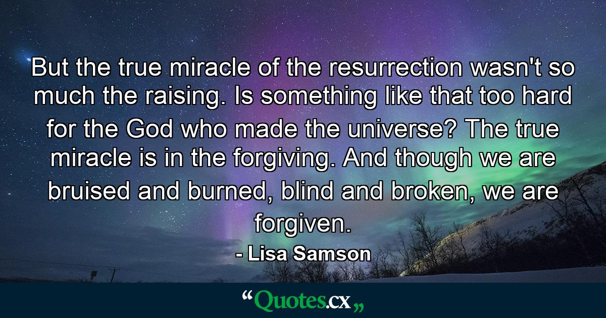 But the true miracle of the resurrection wasn't so much the raising. Is something like that too hard for the God who made the universe? The true miracle is in the forgiving. And though we are bruised and burned, blind and broken, we are forgiven. - Quote by Lisa Samson