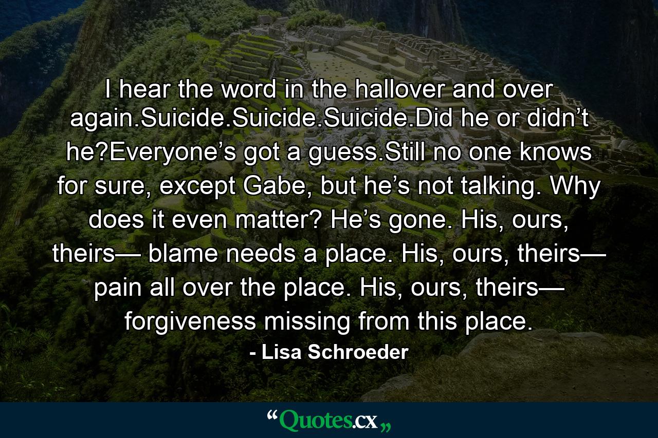 I hear the word in the hallover and over again.Suicide.Suicide.Suicide.Did he or didn’t he?Everyone’s got a guess.Still no one knows for sure, except Gabe, but he’s not talking. Why does it even matter? He’s gone. His, ours, theirs— blame needs a place. His, ours, theirs— pain all over the place. His, ours, theirs— forgiveness missing from this place. - Quote by Lisa Schroeder