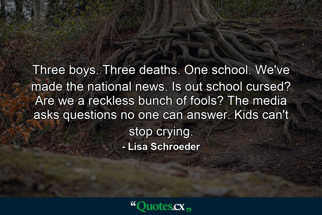 Three boys. Three deaths. One school. We've made the national news. Is out school cursed? Are we a reckless bunch of fools? The media asks questions no one can answer. Kids can't stop crying. - Quote by Lisa Schroeder