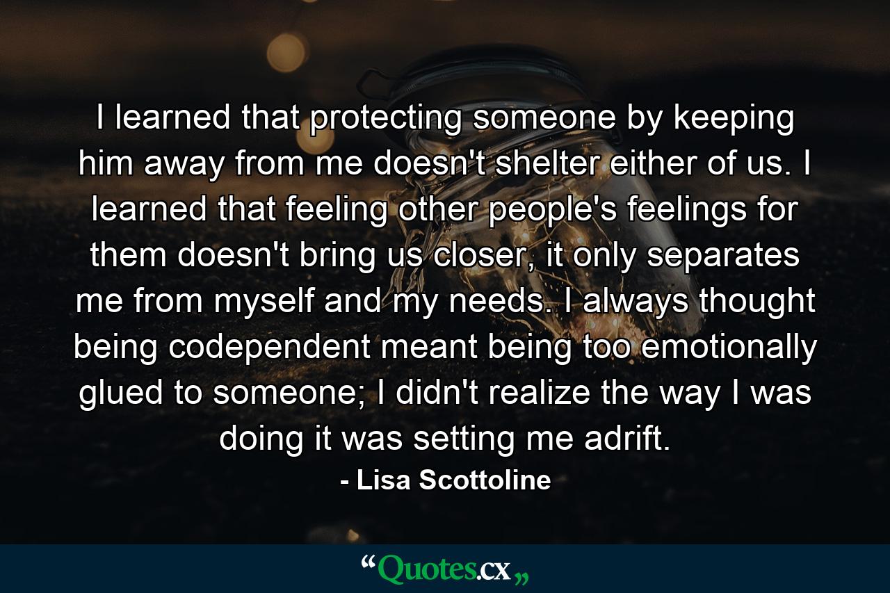 I learned that protecting someone by keeping him away from me doesn't shelter either of us. I learned that feeling other people's feelings for them doesn't bring us closer, it only separates me from myself and my needs. I always thought being codependent meant being too emotionally glued to someone; I didn't realize the way I was doing it was setting me adrift. - Quote by Lisa Scottoline