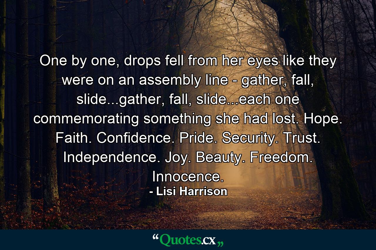 One by one, drops fell from her eyes like they were on an assembly line - gather, fall, slide...gather, fall, slide...each one commemorating something she had lost. Hope. Faith. Confidence. Pride. Security. Trust. Independence. Joy. Beauty. Freedom. Innocence. - Quote by Lisi Harrison