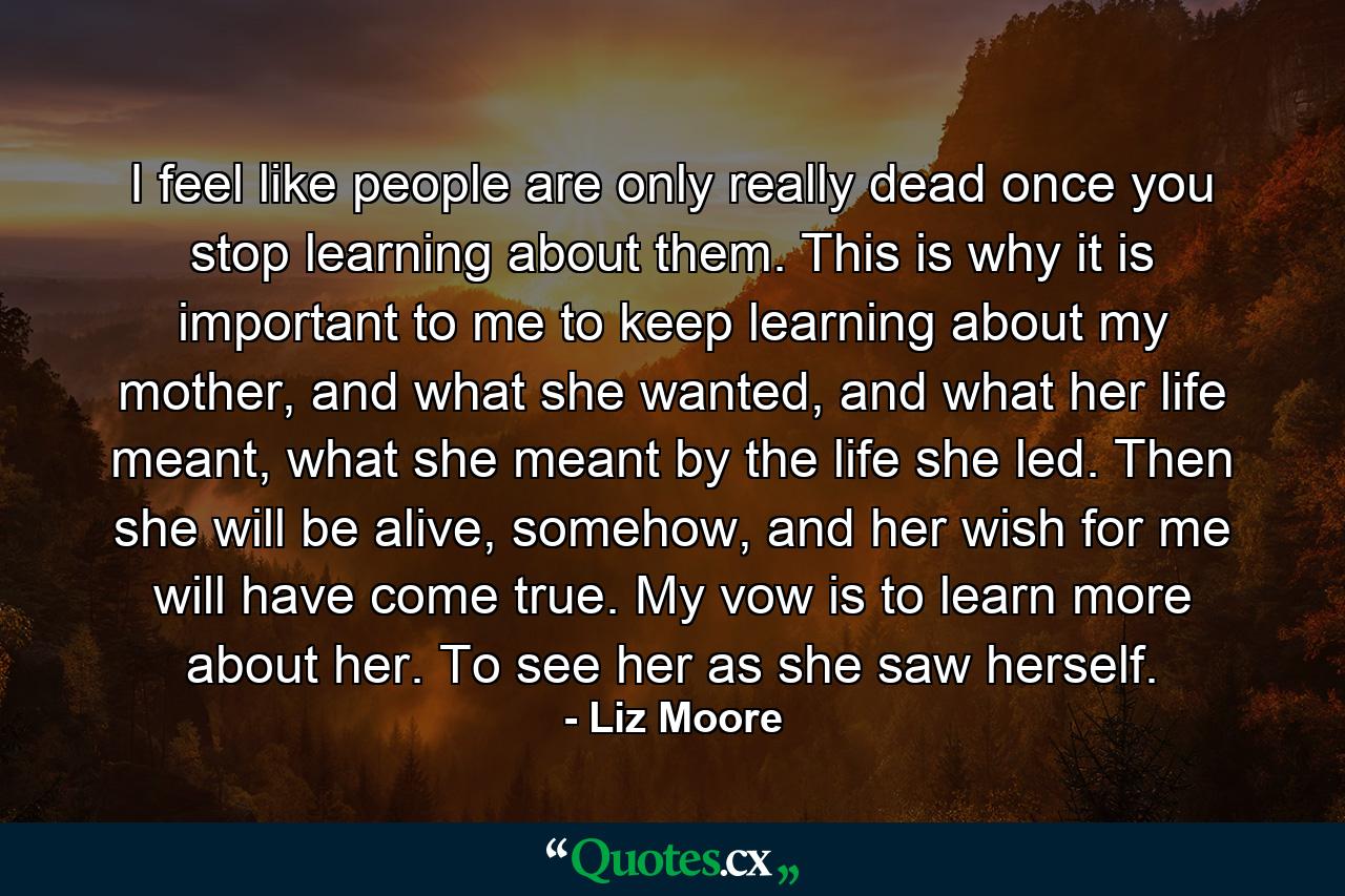 I feel like people are only really dead once you stop learning about them. This is why it is important to me to keep learning about my mother, and what she wanted, and what her life meant, what she meant by the life she led. Then she will be alive, somehow, and her wish for me will have come true. My vow is to learn more about her. To see her as she saw herself. - Quote by Liz Moore