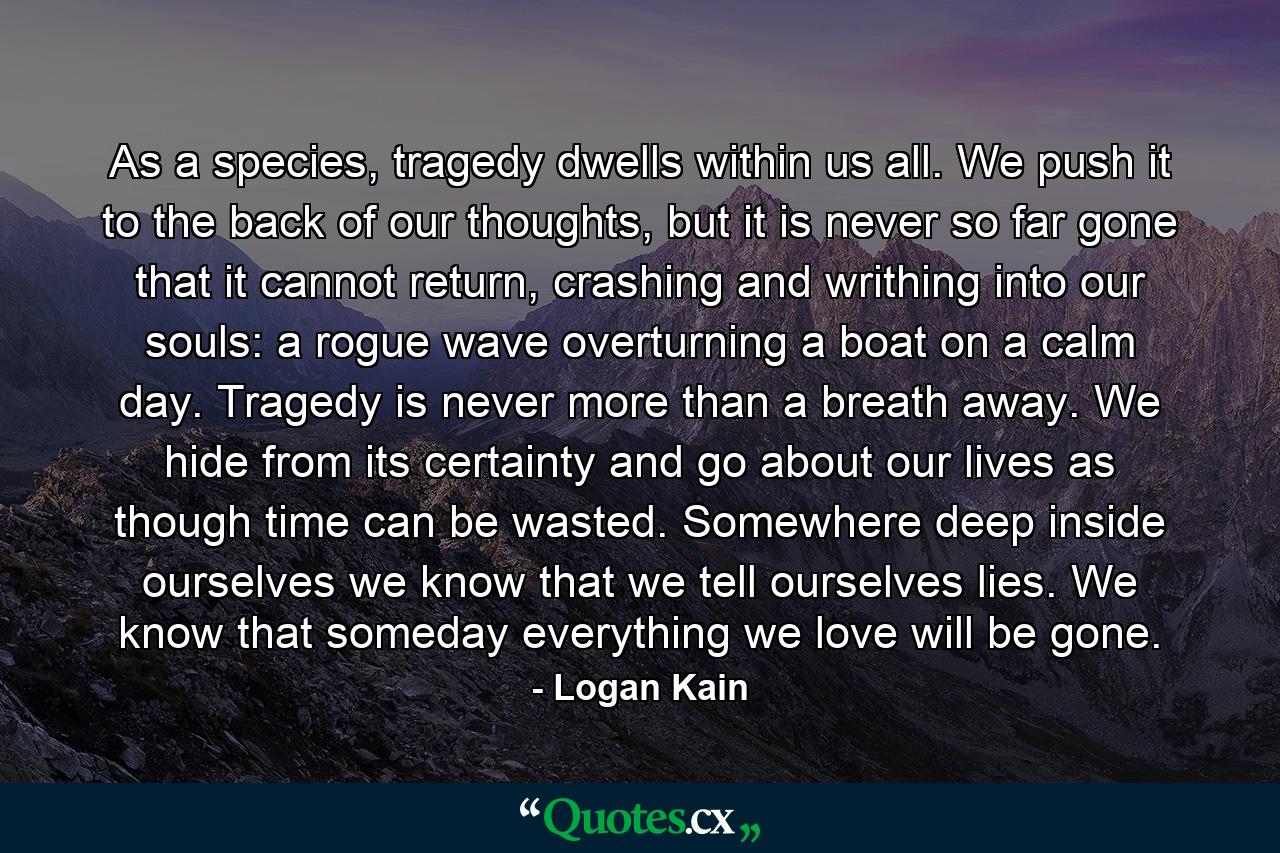 As a species, tragedy dwells within us all. We push it to the back of our thoughts, but it is never so far gone that it cannot return, crashing and writhing into our souls: a rogue wave overturning a boat on a calm day. Tragedy is never more than a breath away. We hide from its certainty and go about our lives as though time can be wasted. Somewhere deep inside ourselves we know that we tell ourselves lies. We know that someday everything we love will be gone. - Quote by Logan Kain