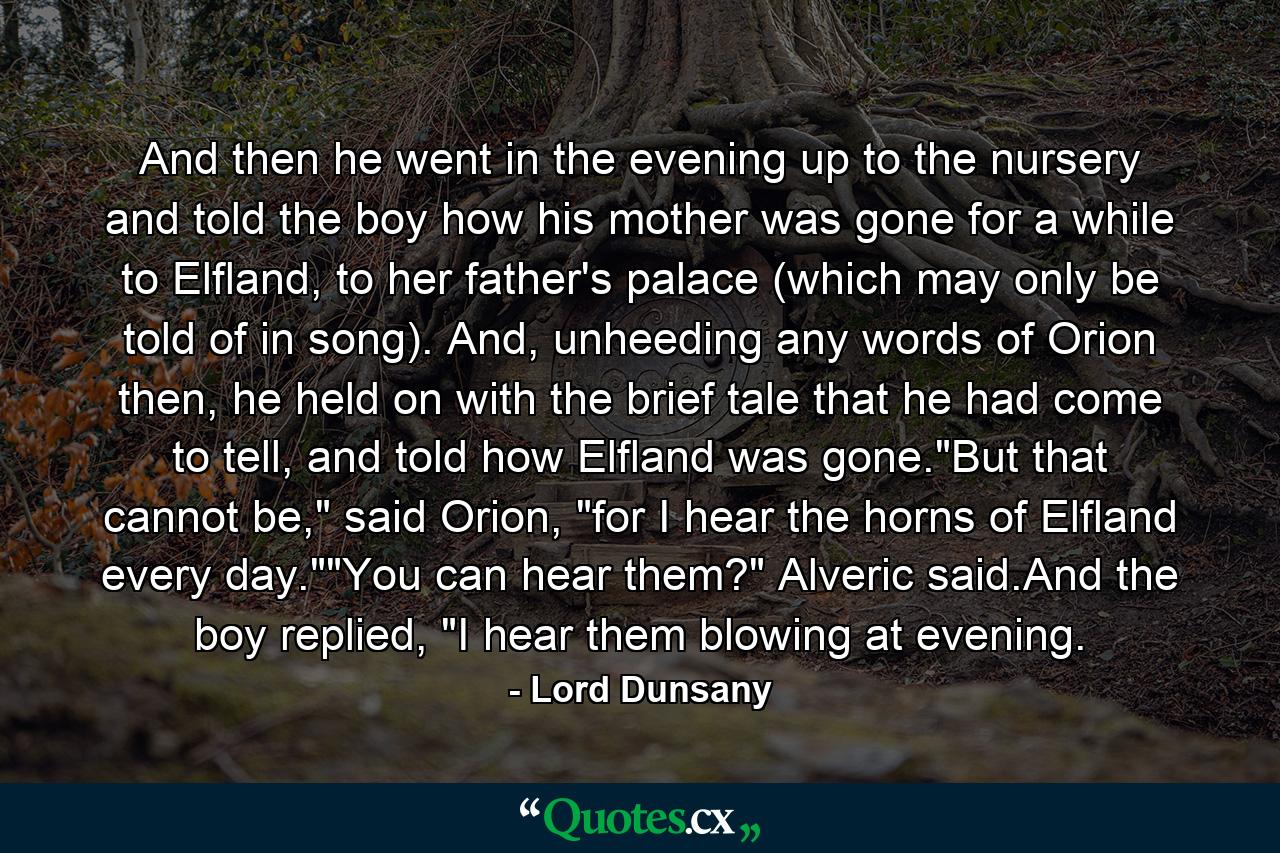 And then he went in the evening up to the nursery and told the boy how his mother was gone for a while to Elfland, to her father's palace (which may only be told of in song). And, unheeding any words of Orion then, he held on with the brief tale that he had come to tell, and told how Elfland was gone.