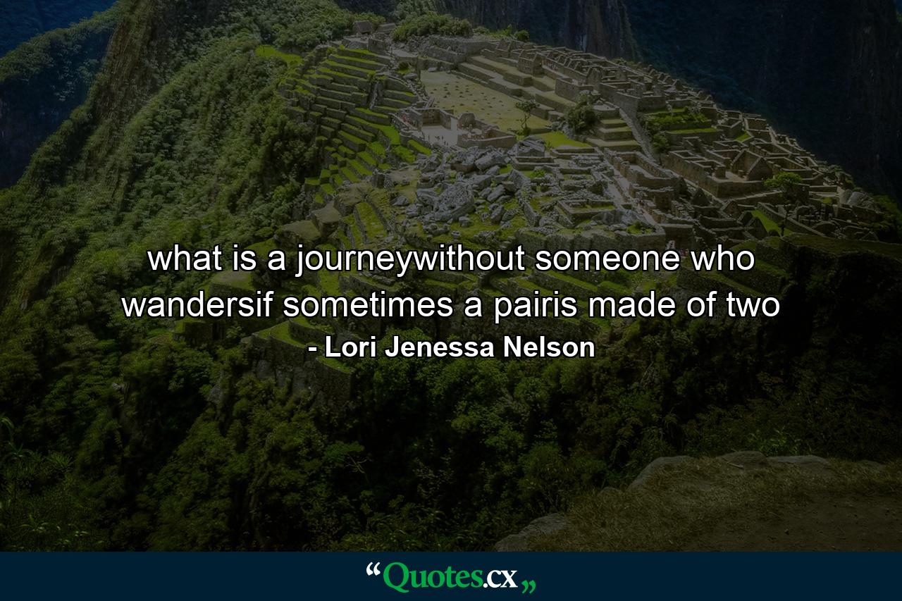 what is a journeywithout someone who wandersif sometimes a pairis made of two - Quote by Lori Jenessa Nelson