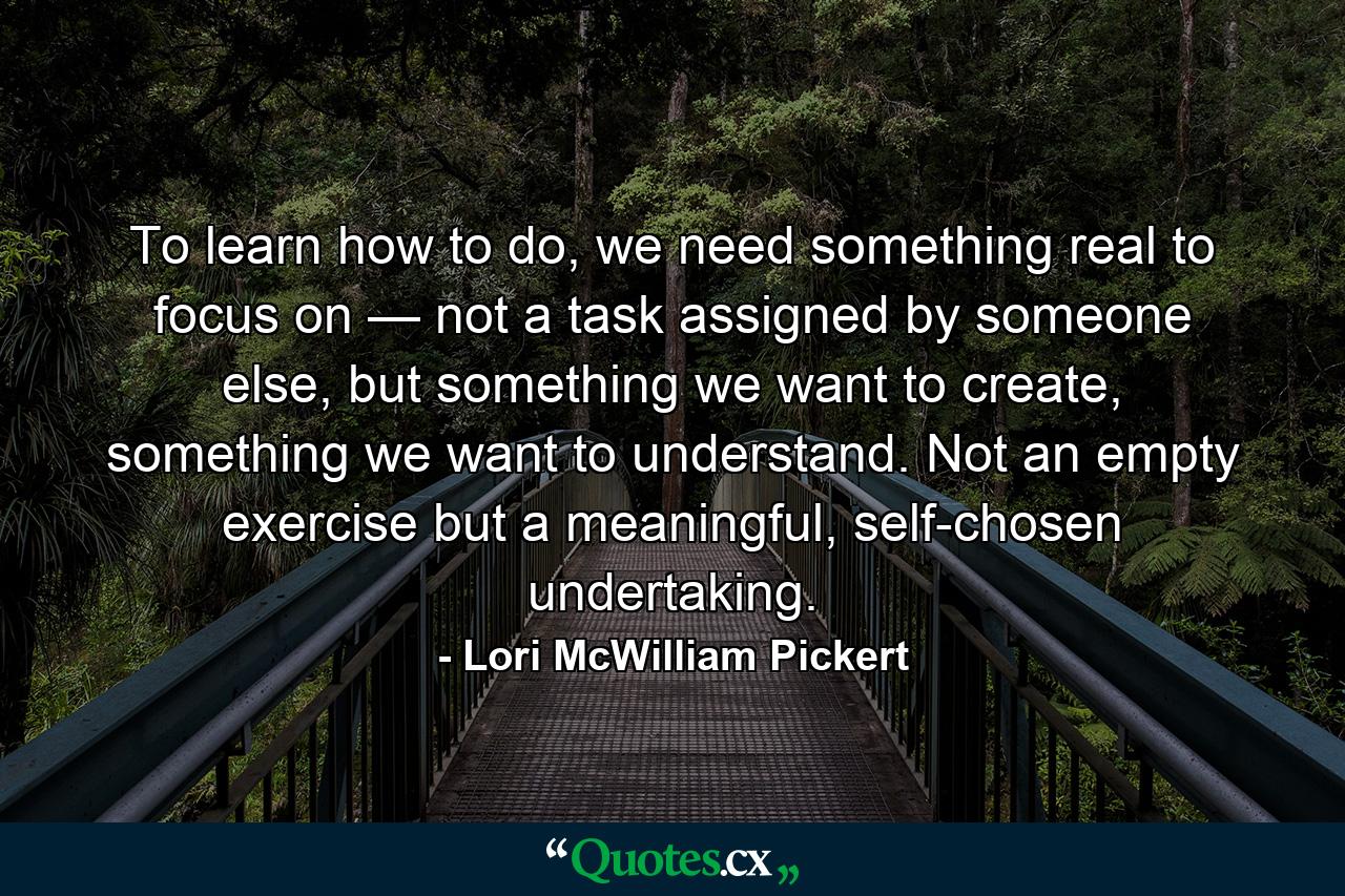 To learn how to do, we need something real to focus on — not a task assigned by someone else, but something we want to create, something we want to understand. Not an empty exercise but a meaningful, self-chosen undertaking. - Quote by Lori McWilliam Pickert