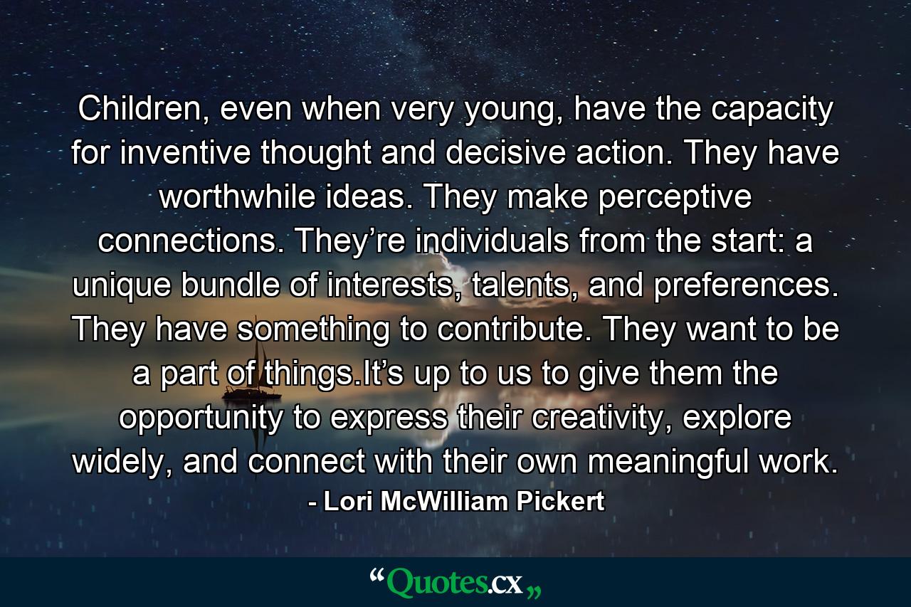 Children, even when very young, have the capacity for inventive thought and decisive action. They have worthwhile ideas. They make perceptive connections. They’re individuals from the start: a unique bundle of interests, talents, and preferences. They have something to contribute. They want to be a part of things.It’s up to us to give them the opportunity to express their creativity, explore widely, and connect with their own meaningful work. - Quote by Lori McWilliam Pickert