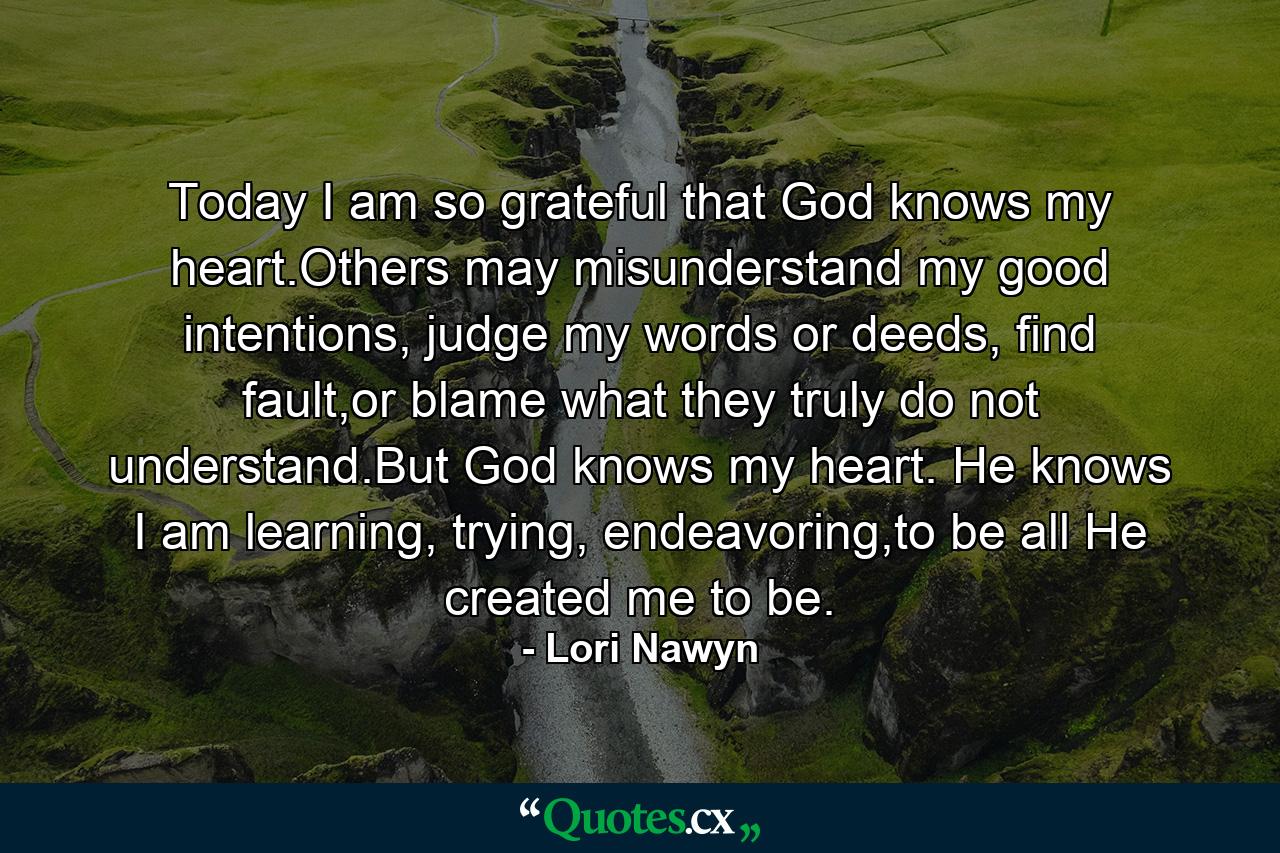 Today I am so grateful that God knows my heart.Others may misunderstand my good intentions, judge my words or deeds, find fault,or blame what they truly do not understand.But God knows my heart. He knows I am learning, trying, endeavoring,to be all He created me to be. - Quote by Lori Nawyn