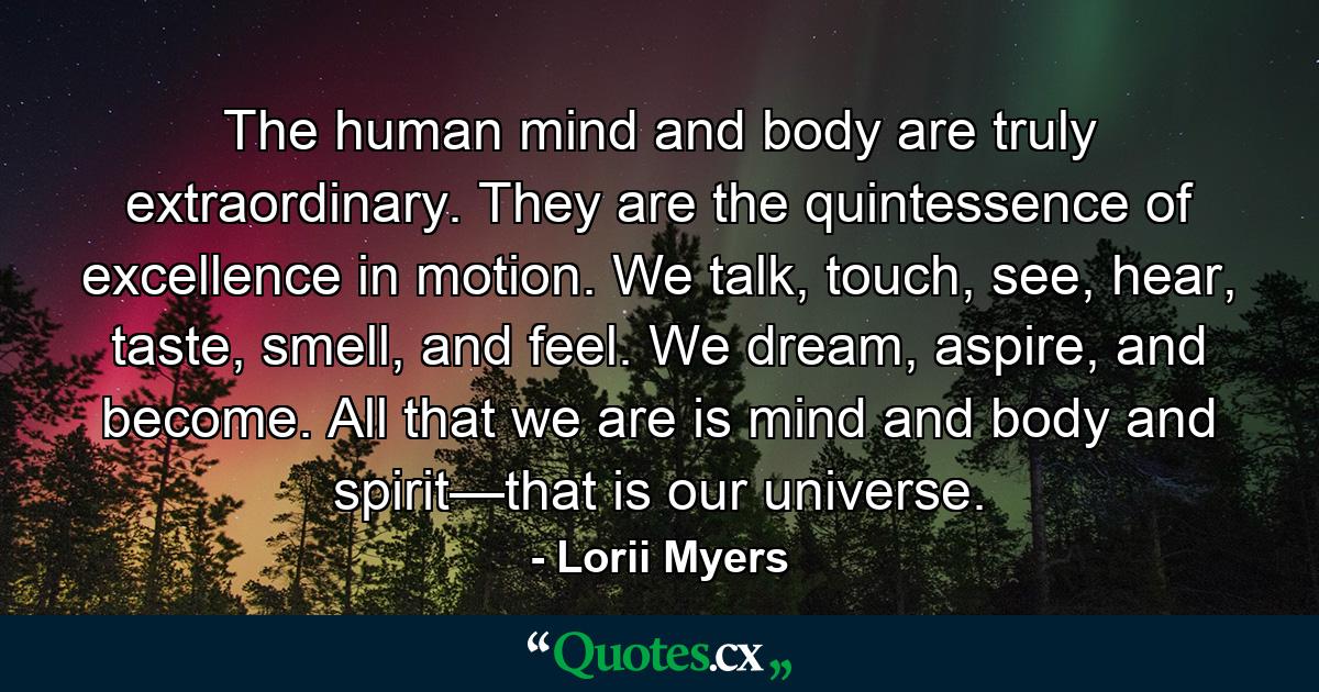 The human mind and body are truly extraordinary. They are the quintessence of excellence in motion. We talk, touch, see, hear, taste, smell, and feel. We dream, aspire, and become. All that we are is mind and body and spirit—that is our universe. - Quote by Lorii Myers