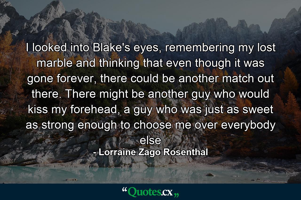 I looked into Blake's eyes, remembering my lost marble and thinking that even though it was gone forever, there could be another match out there. There might be another guy who would kiss my forehead, a guy who was just as sweet as strong enough to choose me over everybody else - Quote by Lorraine Zago Rosenthal