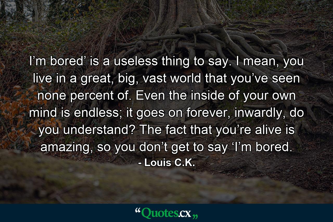 I’m bored’ is a useless thing to say. I mean, you live in a great, big, vast world that you’ve seen none percent of. Even the inside of your own mind is endless; it goes on forever, inwardly, do you understand? The fact that you’re alive is amazing, so you don’t get to say ‘I’m bored. - Quote by Louis C.K.