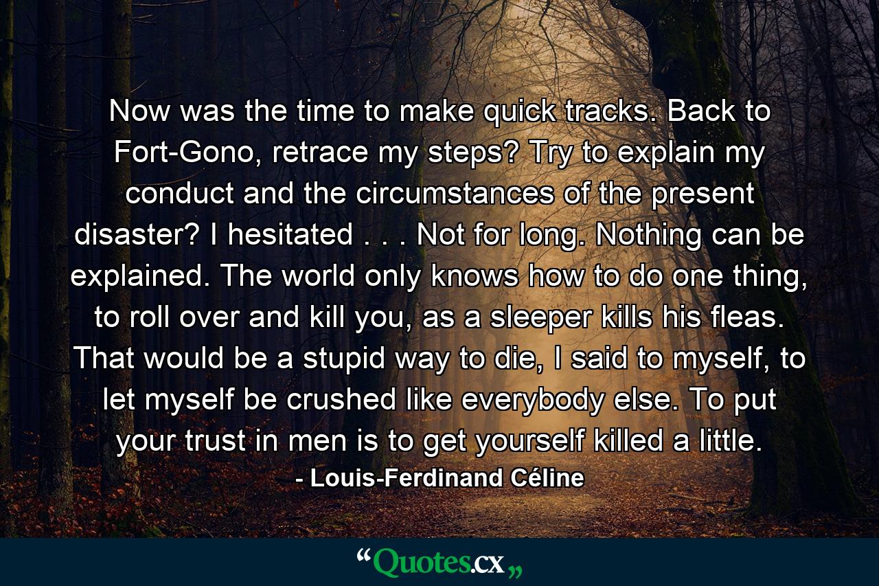 Now was the time to make quick tracks. Back to Fort-Gono, retrace my steps? Try to explain my conduct and the circumstances of the present disaster? I hesitated . . . Not for long. Nothing can be explained. The world only knows how to do one thing, to roll over and kill you, as a sleeper kills his fleas. That would be a stupid way to die, I said to myself, to let myself be crushed like everybody else. To put your trust in men is to get yourself killed a little. - Quote by Louis-Ferdinand Céline