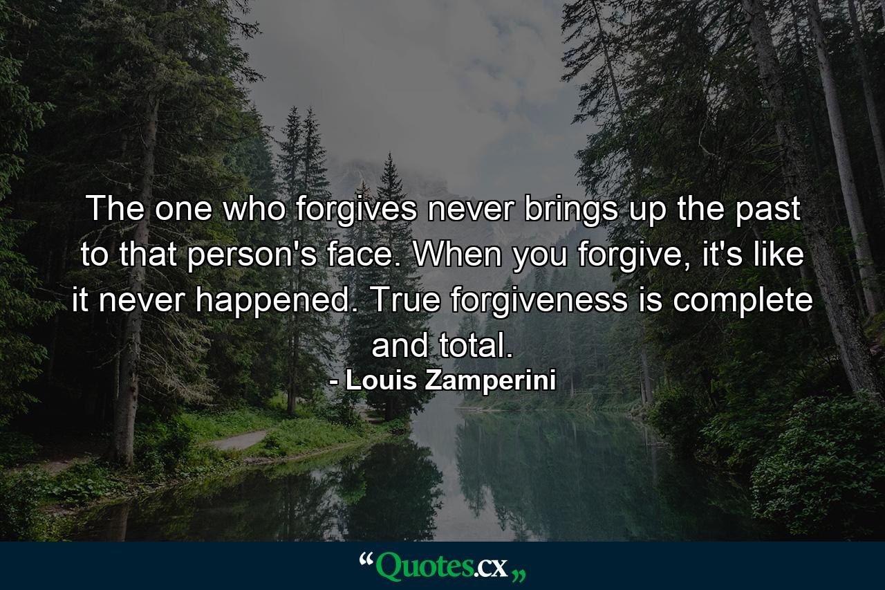 The one who forgives never brings up the past to that person's face. When you forgive, it's like it never happened. True forgiveness is complete and total. - Quote by Louis Zamperini