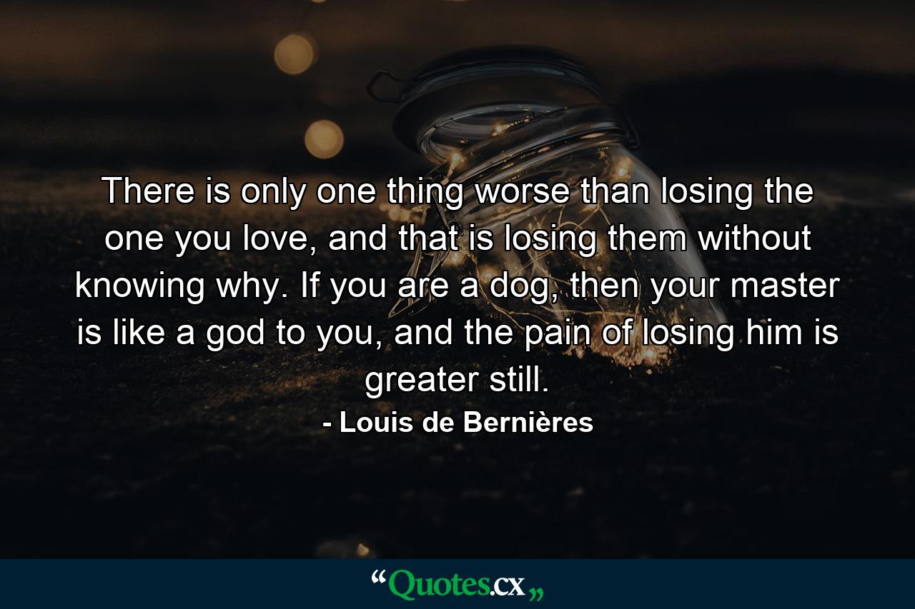 There is only one thing worse than losing the one you love, and that is losing them without knowing why. If you are a dog, then your master is like a god to you, and the pain of losing him is greater still. - Quote by Louis de Bernières