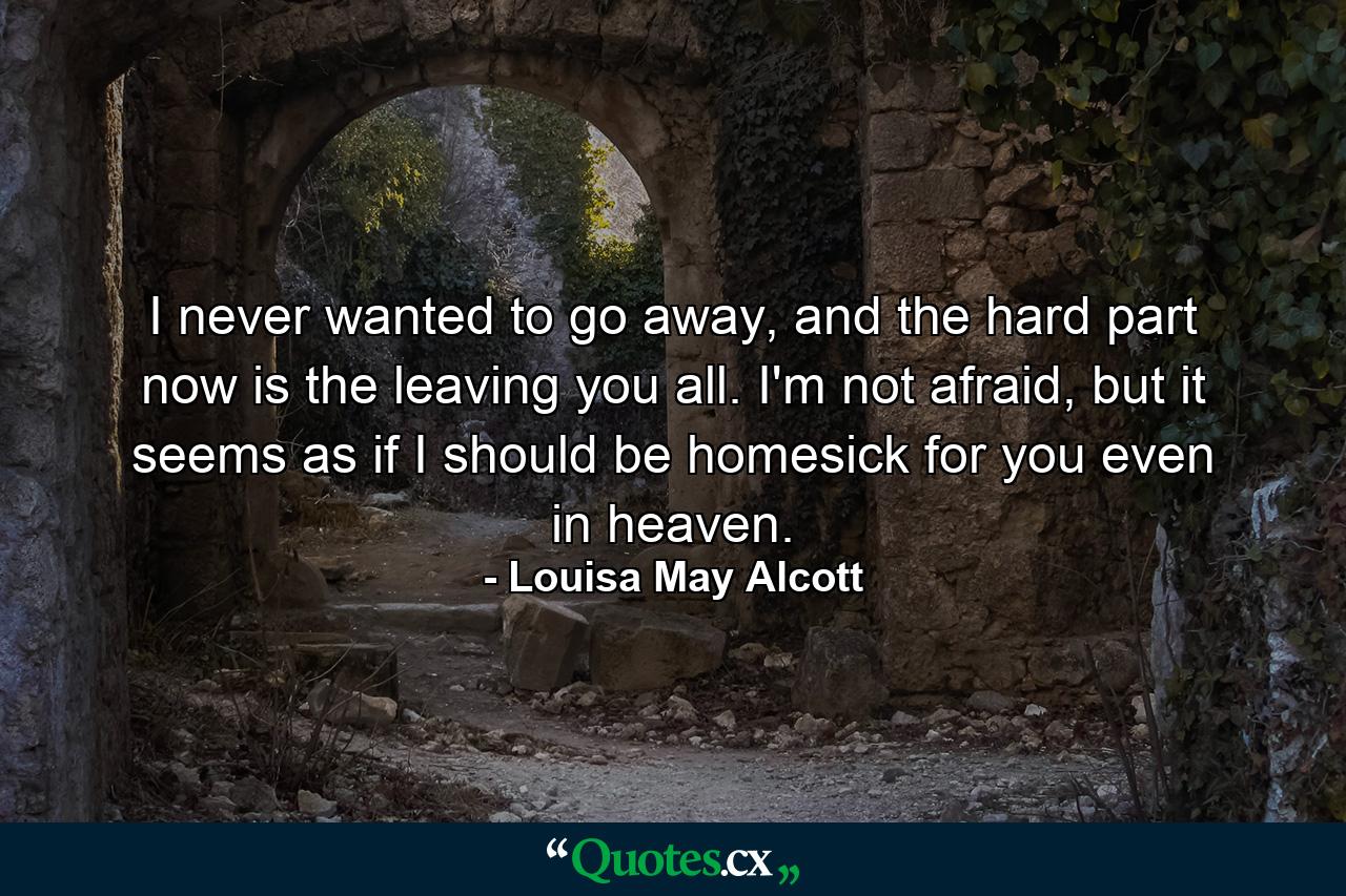 I never wanted to go away, and the hard part now is the leaving you all. I'm not afraid, but it seems as if I should be homesick for you even in heaven. - Quote by Louisa May Alcott