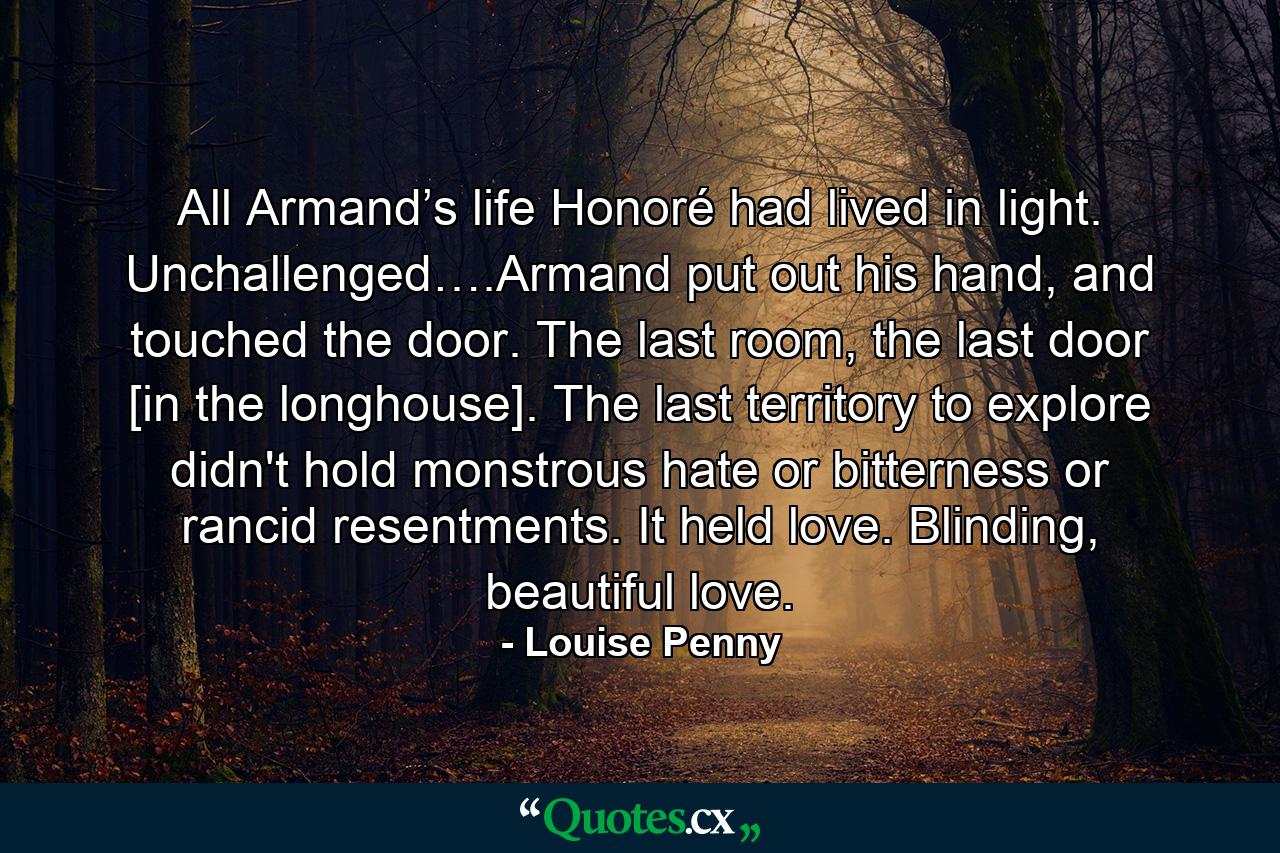 All Armand’s life Honoré had lived in light. Unchallenged….Armand put out his hand, and touched the door. The last room, the last door [in the longhouse]. The last territory to explore didn't hold monstrous hate or bitterness or rancid resentments. It held love. Blinding, beautiful love. - Quote by Louise Penny