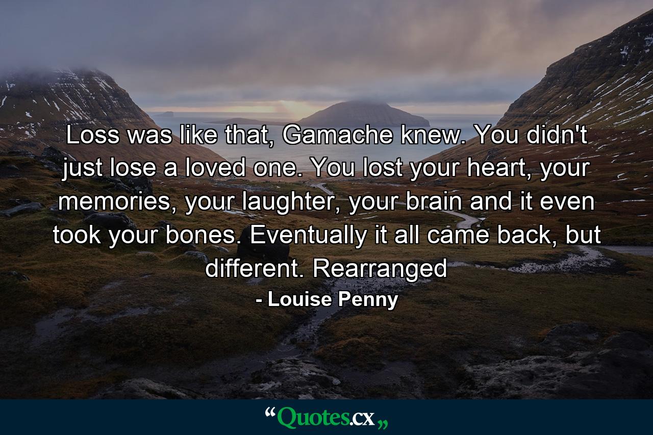 Loss was like that, Gamache knew. You didn't just lose a loved one. You lost your heart, your memories, your laughter, your brain and it even took your bones. Eventually it all came back, but different. Rearranged - Quote by Louise Penny