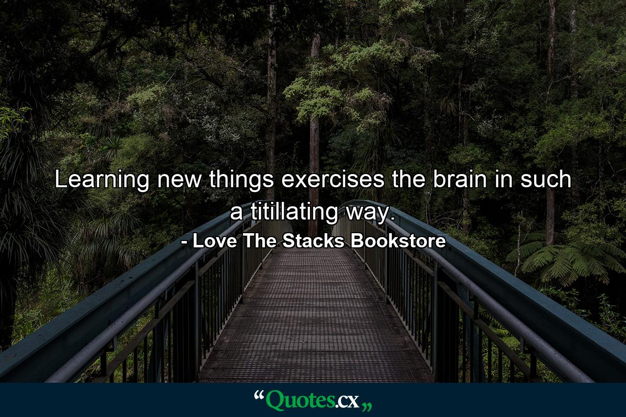 Learning new things exercises the brain in such a titillating way. - Quote by Love The Stacks Bookstore