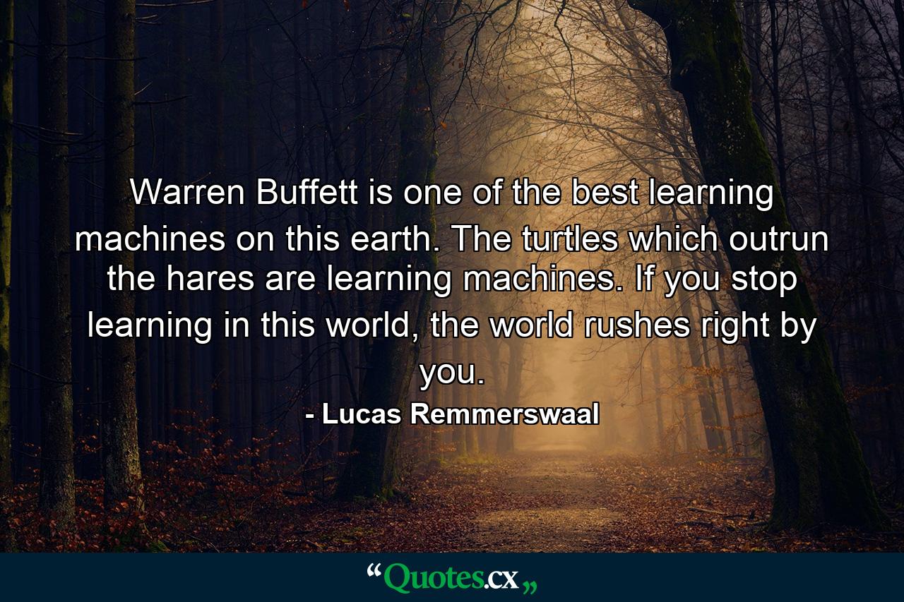 Warren Buffett is one of the best learning machines on this earth. The turtles which outrun the hares are learning machines. If you stop learning in this world, the world rushes right by you. - Quote by Lucas Remmerswaal