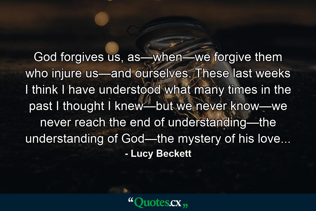 God forgives us, as—when—we forgive them who injure us—and ourselves. These last weeks I think I have understood what many times in the past I thought I knew—but we never know—we never reach the end of understanding—the understanding of God—the mystery of his love... - Quote by Lucy Beckett