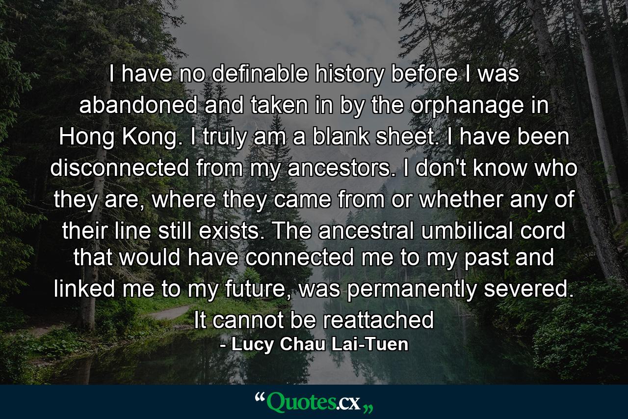 I have no definable history before I was abandoned and taken in by the orphanage in Hong Kong. I truly am a blank sheet. I have been disconnected from my ancestors. I don't know who they are, where they came from or whether any of their line still exists. The ancestral umbilical cord that would have connected me to my past and linked me to my future, was permanently severed. It cannot be reattached - Quote by Lucy Chau Lai-Tuen