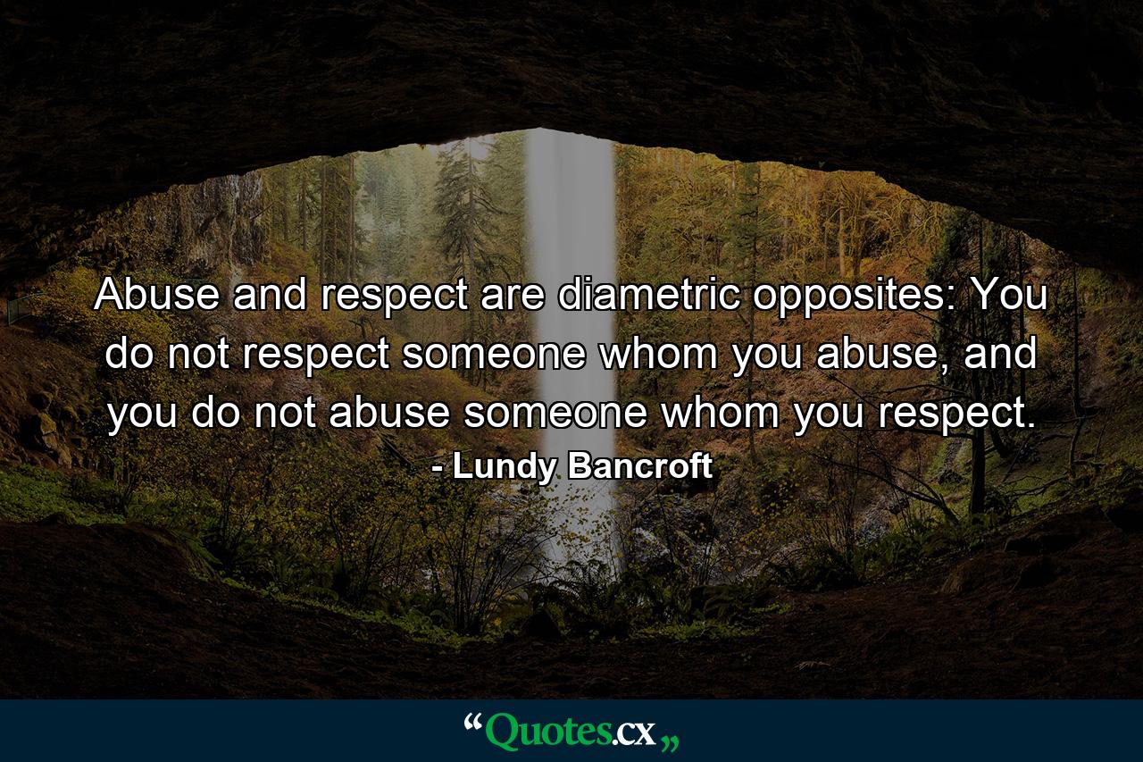 Abuse and respect are diametric opposites: You do not respect someone whom you abuse, and you do not abuse someone whom you respect. - Quote by Lundy Bancroft