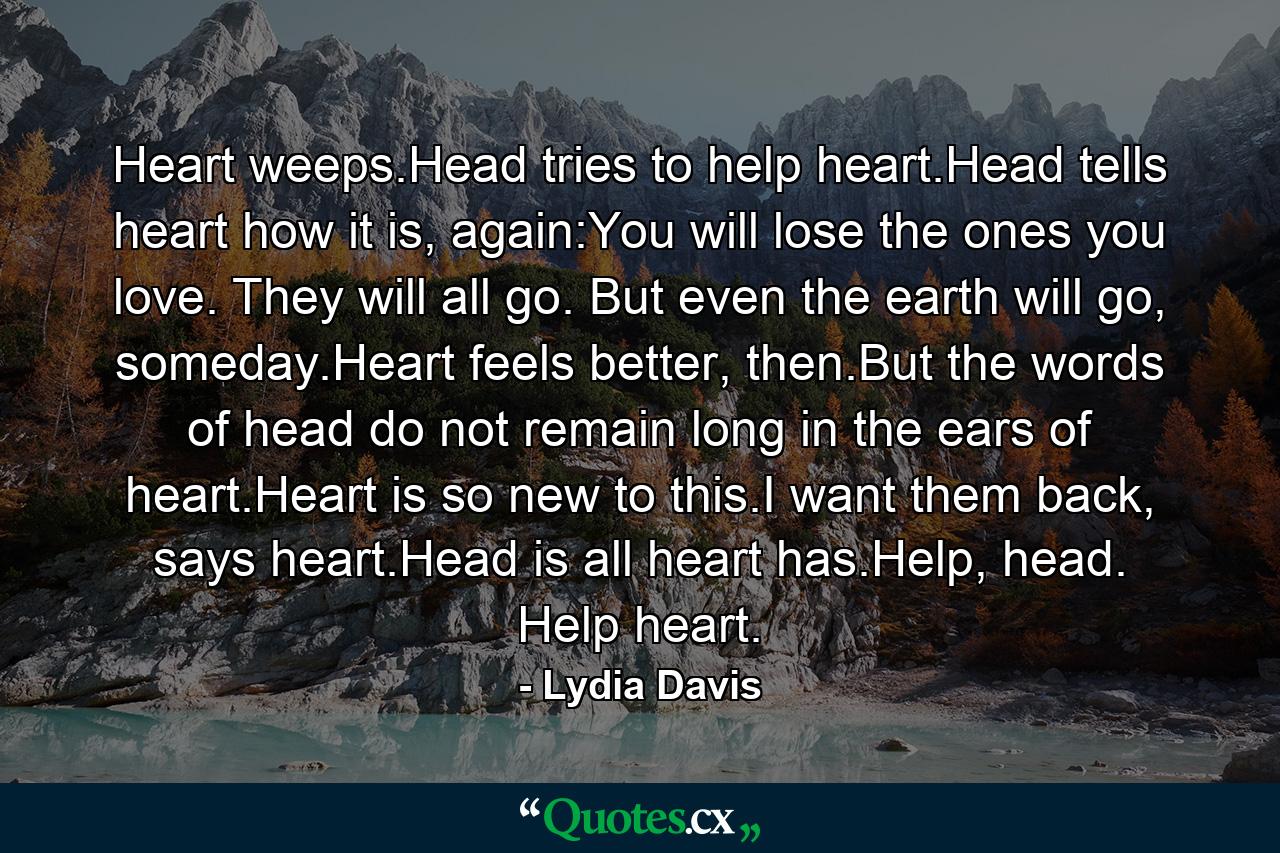 Heart weeps.Head tries to help heart.Head tells heart how it is, again:You will lose the ones you love. They will all go. But even the earth will go, someday.Heart feels better, then.But the words of head do not remain long in the ears of heart.Heart is so new to this.I want them back, says heart.Head is all heart has.Help, head. Help heart. - Quote by Lydia Davis