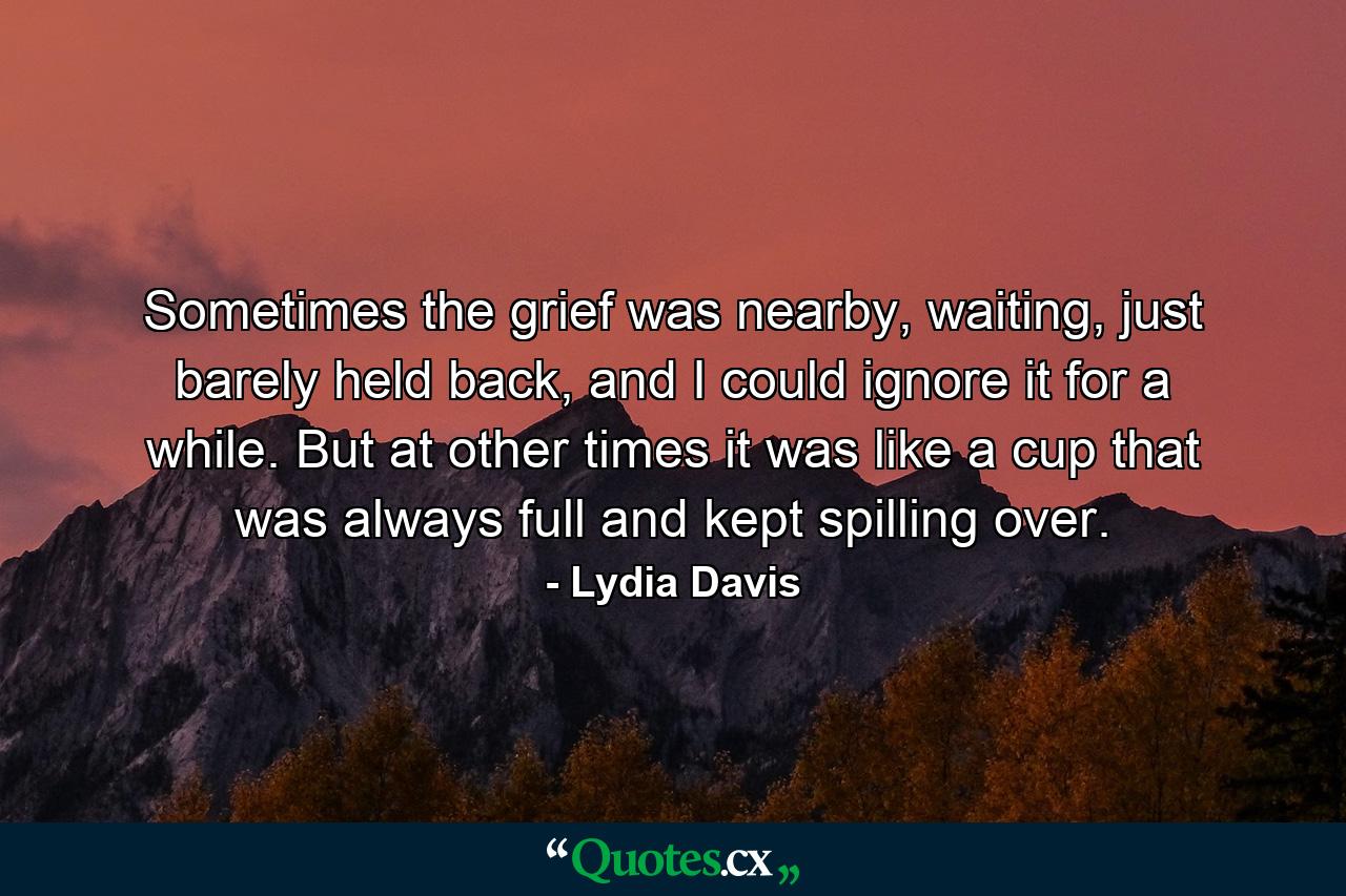 Sometimes the grief was nearby, waiting, just barely held back, and I could ignore it for a while. But at other times it was like a cup that was always full and kept spilling over. - Quote by Lydia Davis