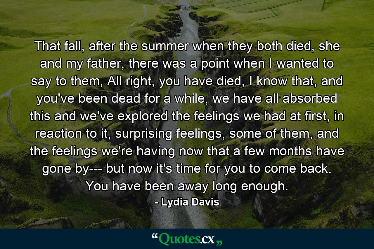 That fall, after the summer when they both died, she and my father, there was a point when I wanted to say to them, All right, you have died, I know that, and you've been dead for a while, we have all absorbed this and we've explored the feelings we had at first, in reaction to it, surprising feelings, some of them, and the feelings we're having now that a few months have gone by--- but now it's time for you to come back. You have been away long enough. - Quote by Lydia Davis