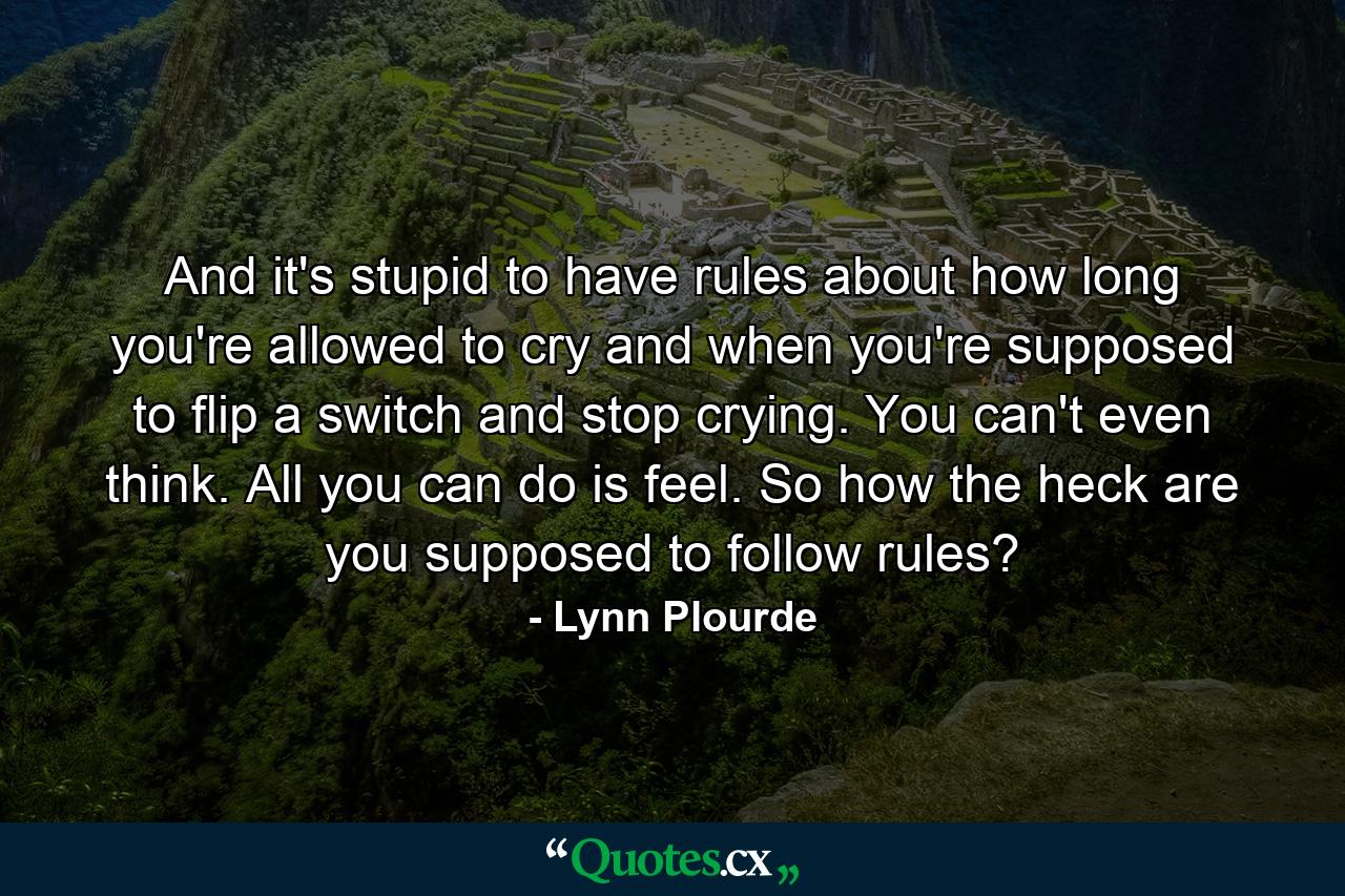 And it's stupid to have rules about how long you're allowed to cry and when you're supposed to flip a switch and stop crying. You can't even think. All you can do is feel. So how the heck are you supposed to follow rules? - Quote by Lynn Plourde