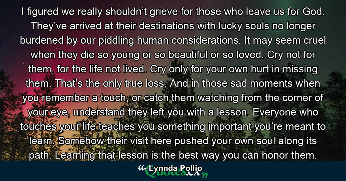 I figured we really shouldn’t grieve for those who leave us for God. They’ve arrived at their destinations with lucky souls no longer burdened by our piddling human considerations. It may seem cruel when they die so young or so beautiful or so loved. Cry not for them, for the life not lived. Cry only for your own hurt in missing them. That’s the only true loss. And in those sad moments when you remember a touch, or catch them watching from the corner of your eye, understand they left you with a lesson. Everyone who touches your life teaches you something important you’re meant to learn. Somehow their visit here pushed your own soul along its path. Learning that lesson is the best way you can honor them. - Quote by Lynnda Pollio